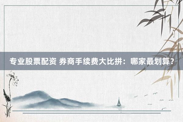专业股票配资 券商手续费大比拼：哪家最划算？