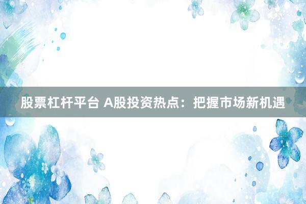 股票杠杆平台 A股投资热点：把握市场新机遇