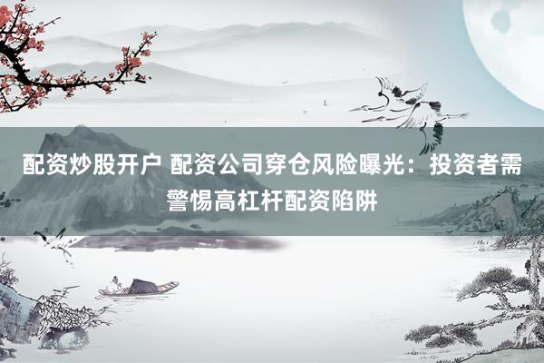 配资炒股开户 配资公司穿仓风险曝光：投资者需警惕高杠杆配资陷阱