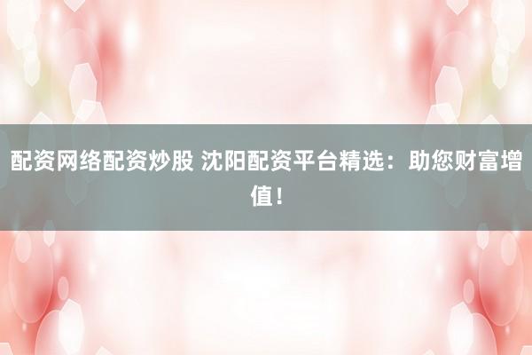 配资网络配资炒股 沈阳配资平台精选：助您财富增值！