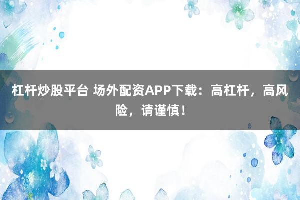 杠杆炒股平台 场外配资APP下载：高杠杆，高风险，请谨慎！