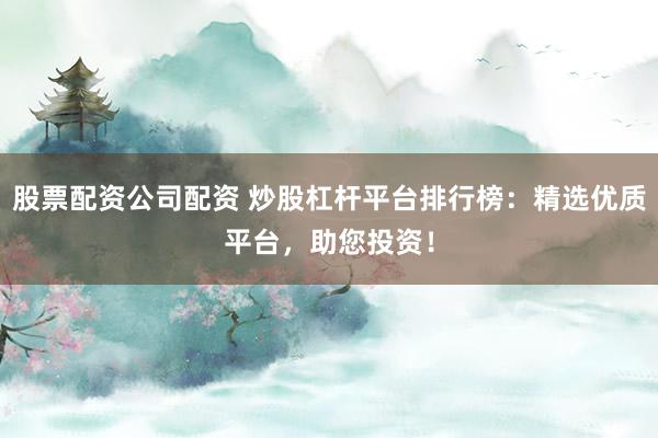 股票配资公司配资 炒股杠杆平台排行榜：精选优质平台，助您投资！