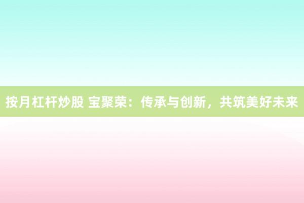 按月杠杆炒股 宝聚荣：传承与创新，共筑美好未来