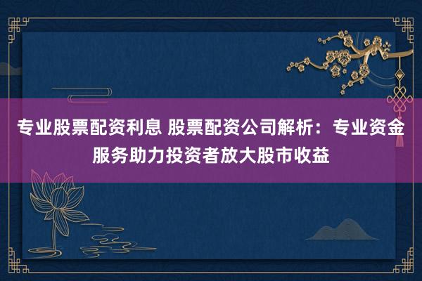专业股票配资利息 股票配资公司解析：专业资金服务助力投资者放大股市收益