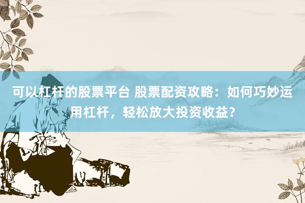 可以杠杆的股票平台 股票配资攻略：如何巧妙运用杠杆，轻松放大投资收益？