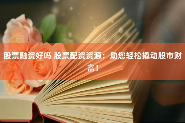 股票融资好吗 股票配资资源：助您轻松撬动股市财富！