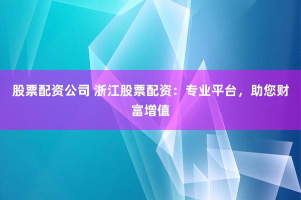 股票配资公司 浙江股票配资：专业平台，助您财富增值
