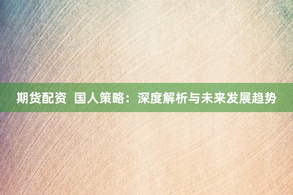 期货配资  国人策略：深度解析与未来发展趋势