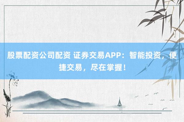 股票配资公司配资 证券交易APP：智能投资，便捷交易，尽在掌握！