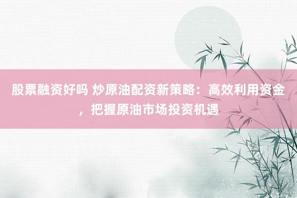股票融资好吗 炒原油配资新策略：高效利用资金，把握原油市场投资机遇