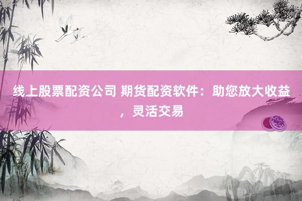 线上股票配资公司 期货配资软件：助您放大收益，灵活交易