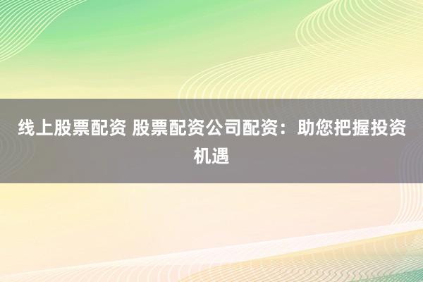 线上股票配资 股票配资公司配资：助您把握投资机遇