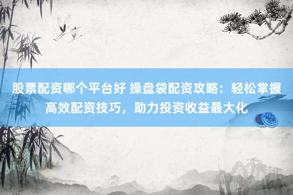 股票配资哪个平台好 操盘袋配资攻略：轻松掌握高效配资技巧，助力投资收益最大化