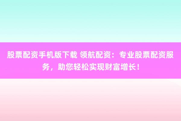 股票配资手机版下载 领航配资：专业股票配资服务，助您轻松实现财富增长！