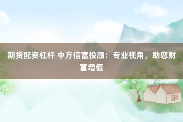 期货配资杠杆 中方信富投顾:专业视角,助您财富增值