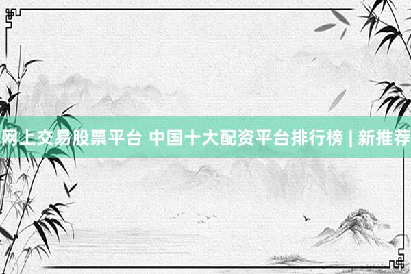 网上交易股票平台 中国十大配资平台排行榜 | 新推荐
