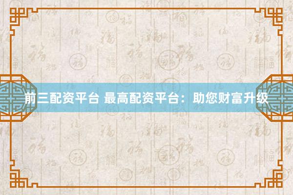 前三配资平台 最高配资平台：助您财富升级