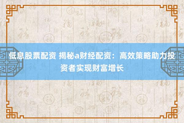 低息股票配资 揭秘a财经配资：高效策略助力投资者实现财富增长